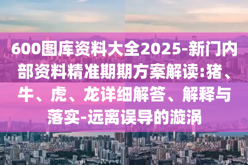 600圖庫資料大全2025-新門內(nèi)部資料精準(zhǔn)期期方案解讀:豬、牛、虎、龍詳細(xì)解答、解釋與落實-遠(yuǎn)離誤導(dǎo)的漩渦
