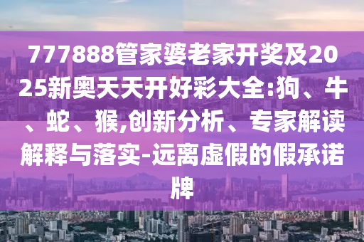 777888管家婆老家開獎及2025新奧天天開好彩大全:狗、牛、蛇、猴,創(chuàng)新分析、專家解讀解釋與落實-遠離虛假的假承諾牌