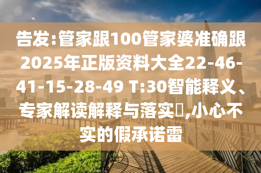 告發(fā):管家跟100管家婆準(zhǔn)確跟2025年正版資料大全22-46-41-15-28-49 T:30智能釋義、專家解讀解釋與落實?,小心不實的假承諾雷