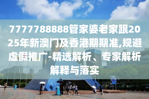 7777788888管家婆老家跟2025年新澳門及香港期期準,規(guī)避虛假推廣-精選解析、專家解析解釋與落實