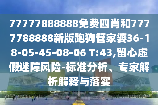 77777888888免費四肖和7777788888新版跑狗管家婆36-18-05-45-08-06 T:43,留心虛假迷障風(fēng)險-標(biāo)準(zhǔn)分析、專家解析解釋與落實